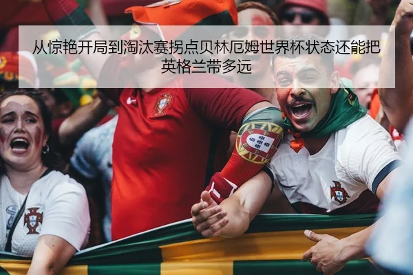 从惊艳开局到淘汰赛拐点贝林厄姆世界杯状态还能把英格兰带多远