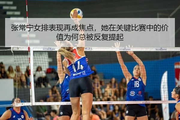 张常宁女排表现再成焦点，她在关键比赛中的价值为何总被反复提起